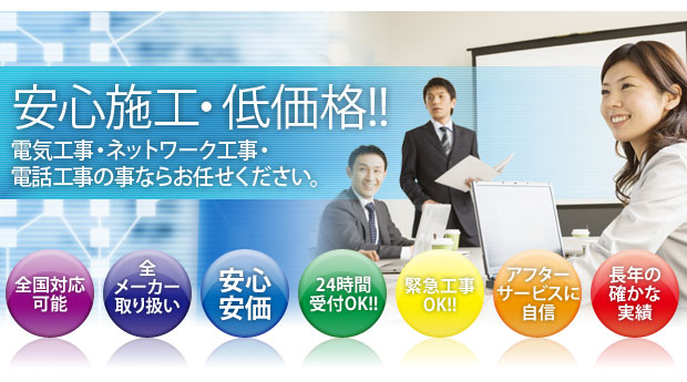 安心施工・低価格　電気工事・ネットワーク工事・電話工事の事ならお任せください。　全国対応可能　全メーカー取り扱い　安心安価　24時間受付OK　緊急工事OK　アフターサービスに自信
      長年の確かな実績