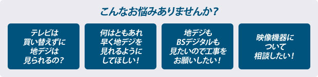 こんなお悩みありませんか？　テレビは買い替えずに地デジはみられるの？　何はともあれ早く地デジを見れるようにしてほしい！　地デジもBSデジタルも見たいので工事をお願いしたい！　映像機器について相談したい！