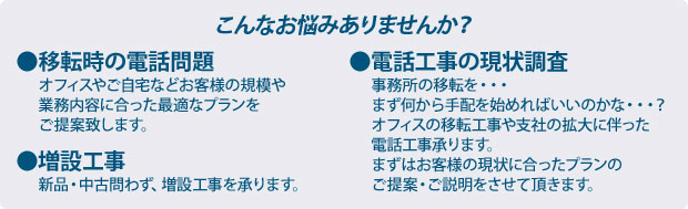 こんなことでお困りではありませんか？ ●移転時の電話問題 オフィスやご自宅などお客様の規模や業務内容に合った最適なプランをご提案致します。 ●電話工事の現状調査　事務所の移転を・・・まず何から手配を始めればいいのかな・・・？オフィスの移転工事や支社の拡大に伴った電話工事承ります。まずはお客様の現状に合ったプランのご提案・ご説明をさせて頂きます。　●増設工事　新品・中古問わず、増設工事を承ります。