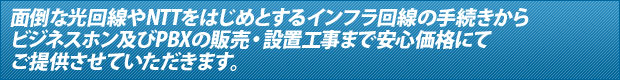 面倒な光回線やNTTをはじめとするインフラ回線の手続きから　ビジネスホン及びPBXの販売・設置工事まで安心価格にて　ご提供させていただきます。