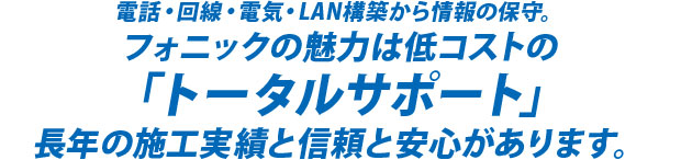 電話・回線・電気・LAN構築から情報の保守。　フォニックの魅力は低コストの「トータルサポート」　長年の施工実績と信頼と安心があります。