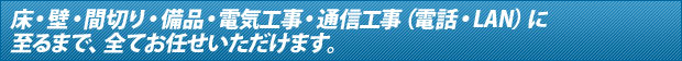 床・壁・間切り・備品・電気工事・通信工事（電話・LAN）に至るまで、全てお任せ頂けます。