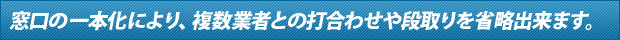 窓口の一本化により、複数業者との打ち合わせや、段取りを省略出来ます。