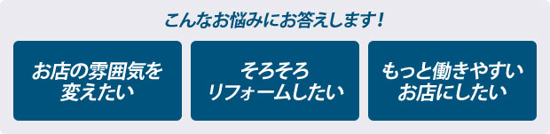 こんなお悩みにお答えします！　お店の雰囲気を変えたい　そろそろリフォームしたい　もっと働きやすいお店にしたい