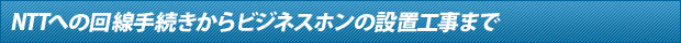 NTTへの回線手続きからビジネスホンの設置工事まで